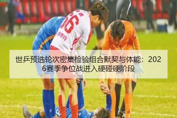 世乒预选轮次密集检验组合默契与体能：2026赛季争位战进入硬碰硬阶段