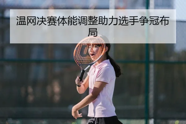温网决赛体能调整助力选手争冠布局